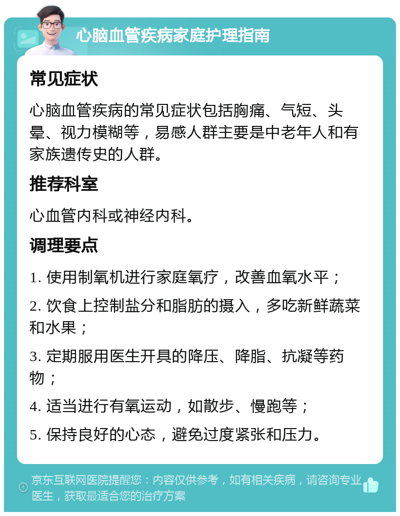 心脑血管疾病家庭护理指南 常见症状 心脑血管疾病的常见症状包括胸痛、气短、头晕、视力模糊等，易感人群主要是中老年人和有家族遗传史的人群。 推荐科室 心血管内科或神经内科。 调理要点 1. 使用制氧机进行家庭氧疗，改善血氧水平； 2. 饮食上控制盐分和脂肪的摄入，多吃新鲜蔬菜和水果； 3. 定期服用医生开具的降压、降脂、抗凝等药物； 4. 适当进行有氧运动，如散步、慢跑等； 5. 保持良好的心态，避免过度紧张和压力。