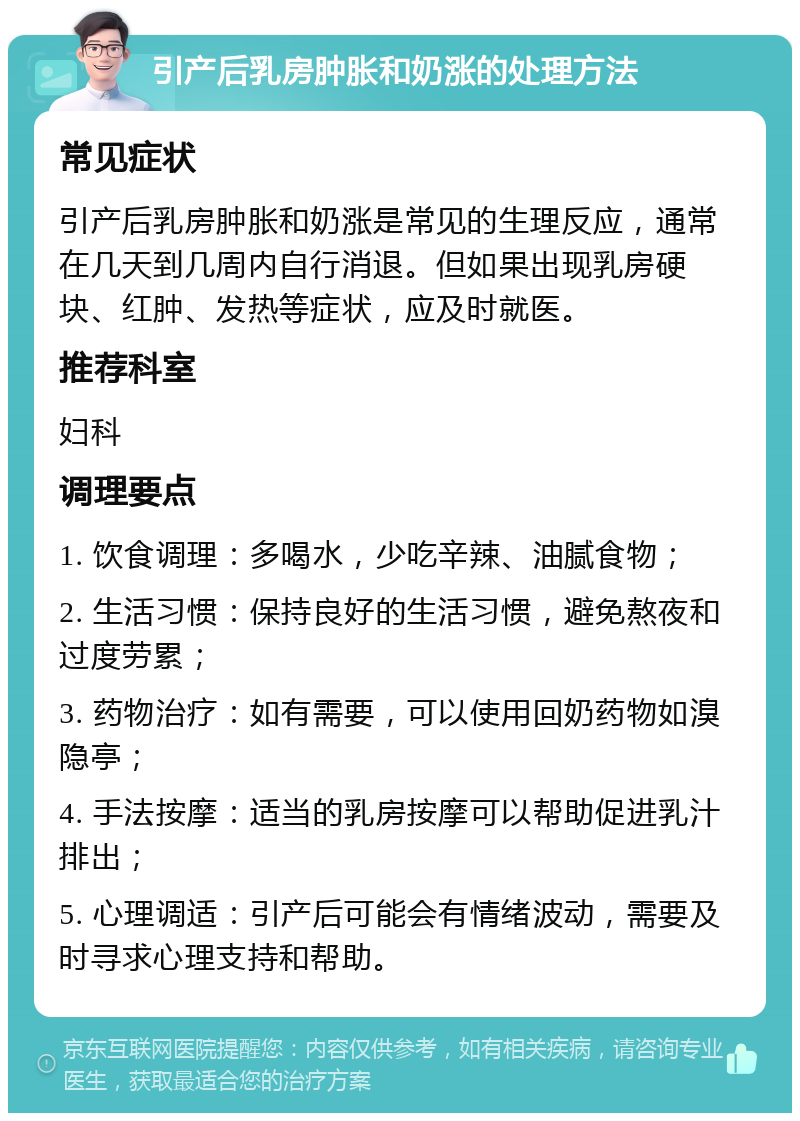 引产后乳房肿胀和奶涨的处理方法 常见症状 引产后乳房肿胀和奶涨是常见的生理反应，通常在几天到几周内自行消退。但如果出现乳房硬块、红肿、发热等症状，应及时就医。 推荐科室 妇科 调理要点 1. 饮食调理：多喝水，少吃辛辣、油腻食物； 2. 生活习惯：保持良好的生活习惯，避免熬夜和过度劳累； 3. 药物治疗：如有需要，可以使用回奶药物如溴隐亭； 4. 手法按摩：适当的乳房按摩可以帮助促进乳汁排出； 5. 心理调适：引产后可能会有情绪波动，需要及时寻求心理支持和帮助。