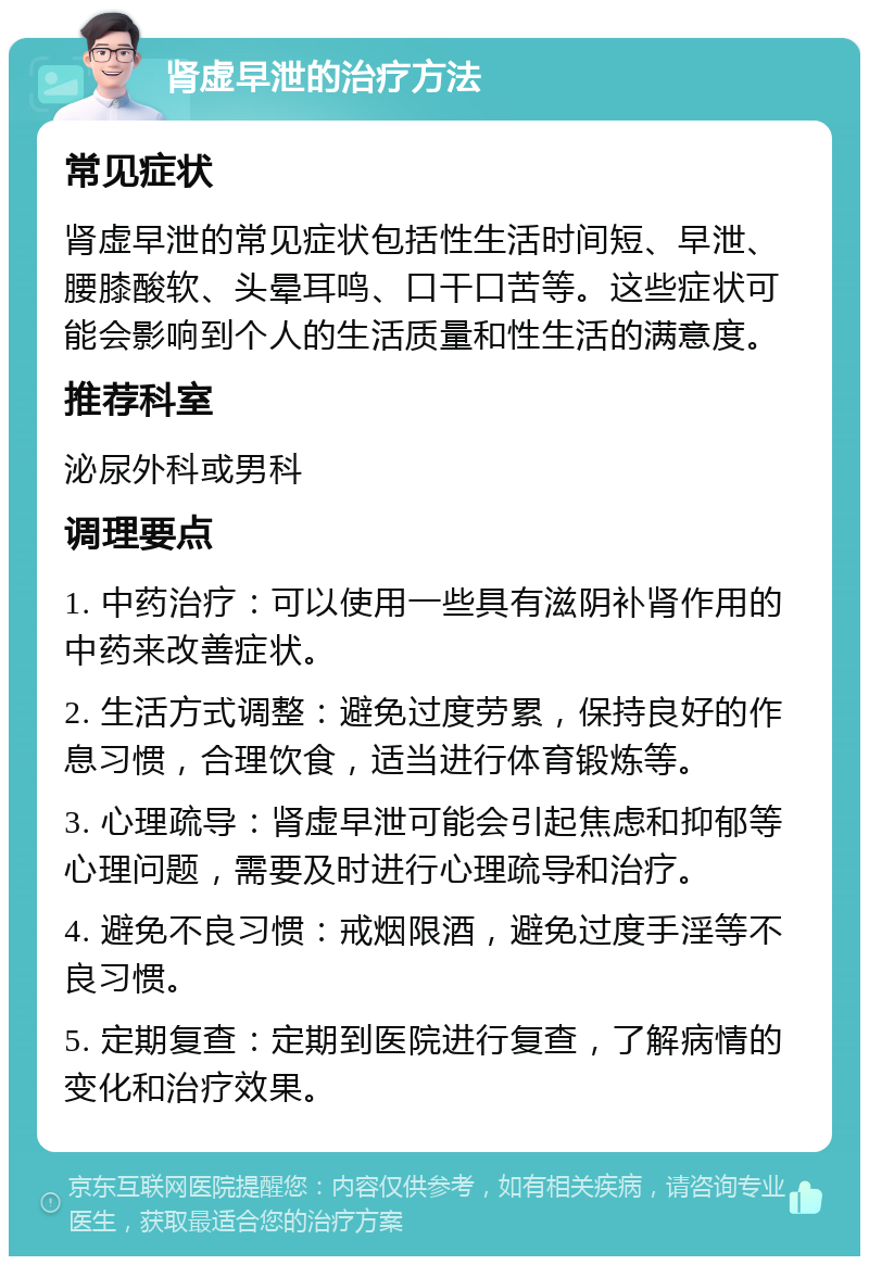 肾虚早泄的治疗方法 常见症状 肾虚早泄的常见症状包括性生活时间短、早泄、腰膝酸软、头晕耳鸣、口干口苦等。这些症状可能会影响到个人的生活质量和性生活的满意度。 推荐科室 泌尿外科或男科 调理要点 1. 中药治疗：可以使用一些具有滋阴补肾作用的中药来改善症状。 2. 生活方式调整：避免过度劳累，保持良好的作息习惯，合理饮食，适当进行体育锻炼等。 3. 心理疏导：肾虚早泄可能会引起焦虑和抑郁等心理问题，需要及时进行心理疏导和治疗。 4. 避免不良习惯：戒烟限酒，避免过度手淫等不良习惯。 5. 定期复查：定期到医院进行复查，了解病情的变化和治疗效果。