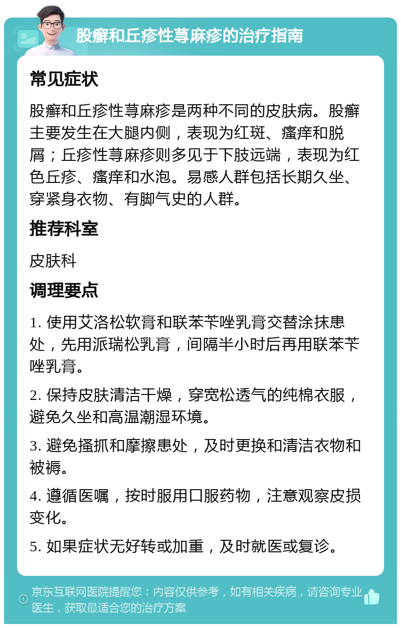 股癣和丘疹性荨麻疹的治疗指南 常见症状 股癣和丘疹性荨麻疹是两种不同的皮肤病。股癣主要发生在大腿内侧，表现为红斑、瘙痒和脱屑；丘疹性荨麻疹则多见于下肢远端，表现为红色丘疹、瘙痒和水泡。易感人群包括长期久坐、穿紧身衣物、有脚气史的人群。 推荐科室 皮肤科 调理要点 1. 使用艾洛松软膏和联苯苄唑乳膏交替涂抹患处，先用派瑞松乳膏，间隔半小时后再用联苯苄唑乳膏。 2. 保持皮肤清洁干燥，穿宽松透气的纯棉衣服，避免久坐和高温潮湿环境。 3. 避免搔抓和摩擦患处，及时更换和清洁衣物和被褥。 4. 遵循医嘱，按时服用口服药物，注意观察皮损变化。 5. 如果症状无好转或加重，及时就医或复诊。