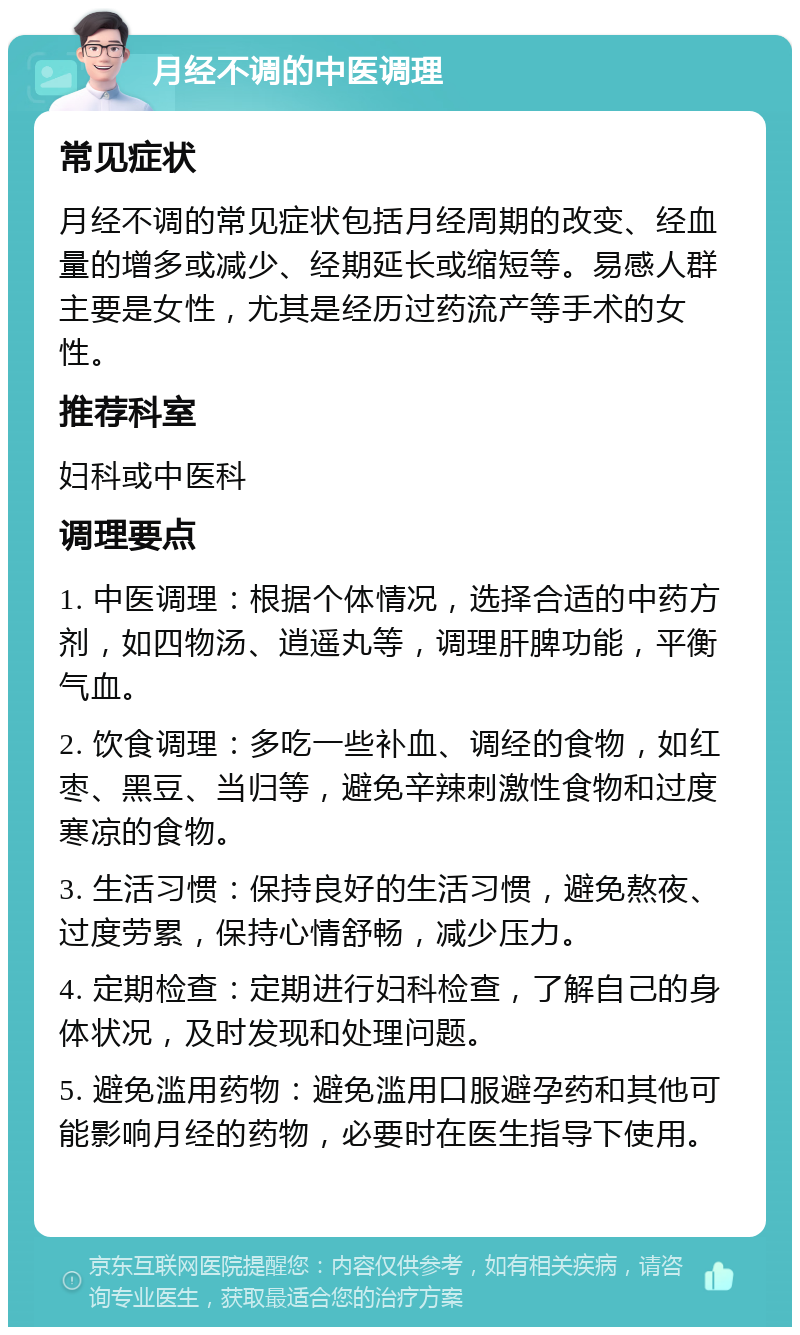 月经不调的中医调理 常见症状 月经不调的常见症状包括月经周期的改变、经血量的增多或减少、经期延长或缩短等。易感人群主要是女性，尤其是经历过药流产等手术的女性。 推荐科室 妇科或中医科 调理要点 1. 中医调理：根据个体情况，选择合适的中药方剂，如四物汤、逍遥丸等，调理肝脾功能，平衡气血。 2. 饮食调理：多吃一些补血、调经的食物，如红枣、黑豆、当归等，避免辛辣刺激性食物和过度寒凉的食物。 3. 生活习惯：保持良好的生活习惯，避免熬夜、过度劳累，保持心情舒畅，减少压力。 4. 定期检查：定期进行妇科检查，了解自己的身体状况，及时发现和处理问题。 5. 避免滥用药物：避免滥用口服避孕药和其他可能影响月经的药物，必要时在医生指导下使用。