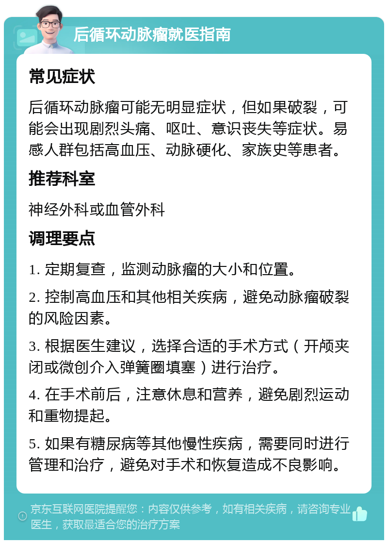 后循环动脉瘤就医指南 常见症状 后循环动脉瘤可能无明显症状，但如果破裂，可能会出现剧烈头痛、呕吐、意识丧失等症状。易感人群包括高血压、动脉硬化、家族史等患者。 推荐科室 神经外科或血管外科 调理要点 1. 定期复查，监测动脉瘤的大小和位置。 2. 控制高血压和其他相关疾病，避免动脉瘤破裂的风险因素。 3. 根据医生建议，选择合适的手术方式（开颅夹闭或微创介入弹簧圈填塞）进行治疗。 4. 在手术前后，注意休息和营养，避免剧烈运动和重物提起。 5. 如果有糖尿病等其他慢性疾病，需要同时进行管理和治疗，避免对手术和恢复造成不良影响。