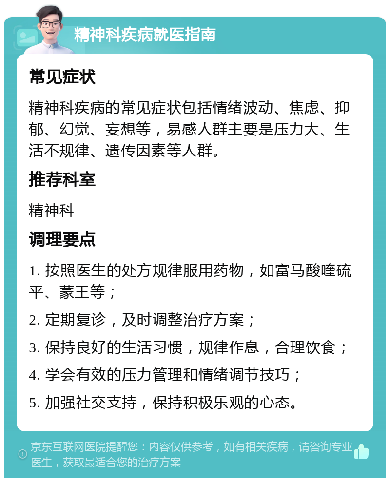 精神科疾病就医指南 常见症状 精神科疾病的常见症状包括情绪波动、焦虑、抑郁、幻觉、妄想等，易感人群主要是压力大、生活不规律、遗传因素等人群。 推荐科室 精神科 调理要点 1. 按照医生的处方规律服用药物，如富马酸喹硫平、蒙王等； 2. 定期复诊，及时调整治疗方案； 3. 保持良好的生活习惯，规律作息，合理饮食； 4. 学会有效的压力管理和情绪调节技巧； 5. 加强社交支持，保持积极乐观的心态。