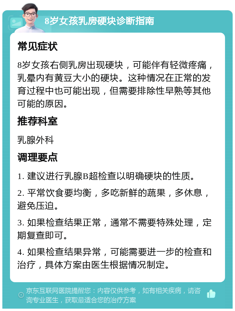 8岁女孩乳房硬块诊断指南 常见症状 8岁女孩右侧乳房出现硬块，可能伴有轻微疼痛，乳晕内有黄豆大小的硬块。这种情况在正常的发育过程中也可能出现，但需要排除性早熟等其他可能的原因。 推荐科室 乳腺外科 调理要点 1. 建议进行乳腺B超检查以明确硬块的性质。 2. 平常饮食要均衡，多吃新鲜的蔬果，多休息，避免压迫。 3. 如果检查结果正常，通常不需要特殊处理，定期复查即可。 4. 如果检查结果异常，可能需要进一步的检查和治疗，具体方案由医生根据情况制定。