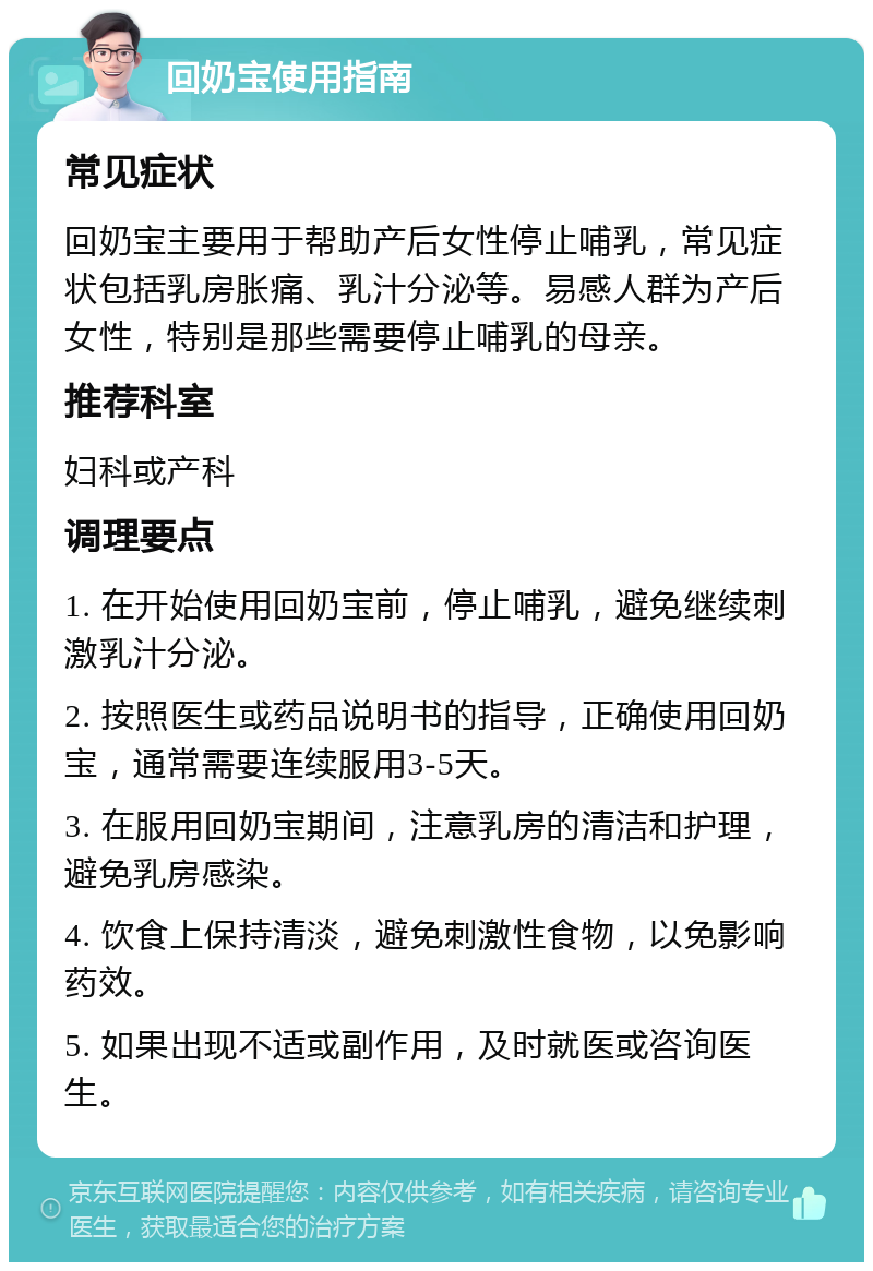 回奶宝使用指南 常见症状 回奶宝主要用于帮助产后女性停止哺乳，常见症状包括乳房胀痛、乳汁分泌等。易感人群为产后女性，特别是那些需要停止哺乳的母亲。 推荐科室 妇科或产科 调理要点 1. 在开始使用回奶宝前，停止哺乳，避免继续刺激乳汁分泌。 2. 按照医生或药品说明书的指导，正确使用回奶宝，通常需要连续服用3-5天。 3. 在服用回奶宝期间，注意乳房的清洁和护理，避免乳房感染。 4. 饮食上保持清淡，避免刺激性食物，以免影响药效。 5. 如果出现不适或副作用，及时就医或咨询医生。