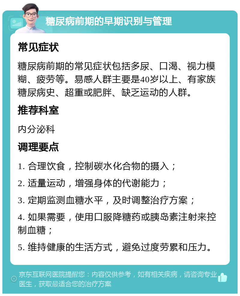 糖尿病前期的早期识别与管理 常见症状 糖尿病前期的常见症状包括多尿、口渴、视力模糊、疲劳等。易感人群主要是40岁以上、有家族糖尿病史、超重或肥胖、缺乏运动的人群。 推荐科室 内分泌科 调理要点 1. 合理饮食，控制碳水化合物的摄入； 2. 适量运动，增强身体的代谢能力； 3. 定期监测血糖水平，及时调整治疗方案； 4. 如果需要，使用口服降糖药或胰岛素注射来控制血糖； 5. 维持健康的生活方式，避免过度劳累和压力。