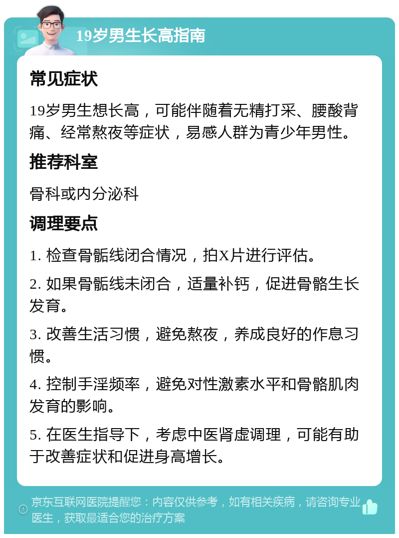 19岁男生长高指南 常见症状 19岁男生想长高，可能伴随着无精打采、腰酸背痛、经常熬夜等症状，易感人群为青少年男性。 推荐科室 骨科或内分泌科 调理要点 1. 检查骨骺线闭合情况，拍X片进行评估。 2. 如果骨骺线未闭合，适量补钙，促进骨骼生长发育。 3. 改善生活习惯，避免熬夜，养成良好的作息习惯。 4. 控制手淫频率，避免对性激素水平和骨骼肌肉发育的影响。 5. 在医生指导下，考虑中医肾虚调理，可能有助于改善症状和促进身高增长。