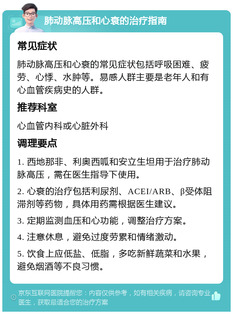 肺动脉高压和心衰的治疗指南 常见症状 肺动脉高压和心衰的常见症状包括呼吸困难、疲劳、心悸、水肿等。易感人群主要是老年人和有心血管疾病史的人群。 推荐科室 心血管内科或心脏外科 调理要点 1. 西地那非、利奥西呱和安立生坦用于治疗肺动脉高压，需在医生指导下使用。 2. 心衰的治疗包括利尿剂、ACEI/ARB、β受体阻滞剂等药物，具体用药需根据医生建议。 3. 定期监测血压和心功能，调整治疗方案。 4. 注意休息，避免过度劳累和情绪激动。 5. 饮食上应低盐、低脂，多吃新鲜蔬菜和水果，避免烟酒等不良习惯。