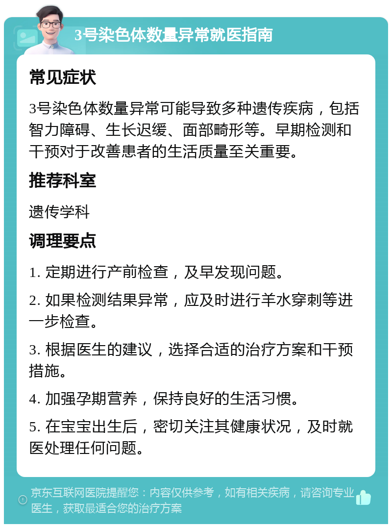 3号染色体数量异常就医指南 常见症状 3号染色体数量异常可能导致多种遗传疾病，包括智力障碍、生长迟缓、面部畸形等。早期检测和干预对于改善患者的生活质量至关重要。 推荐科室 遗传学科 调理要点 1. 定期进行产前检查，及早发现问题。 2. 如果检测结果异常，应及时进行羊水穿刺等进一步检查。 3. 根据医生的建议，选择合适的治疗方案和干预措施。 4. 加强孕期营养，保持良好的生活习惯。 5. 在宝宝出生后，密切关注其健康状况，及时就医处理任何问题。