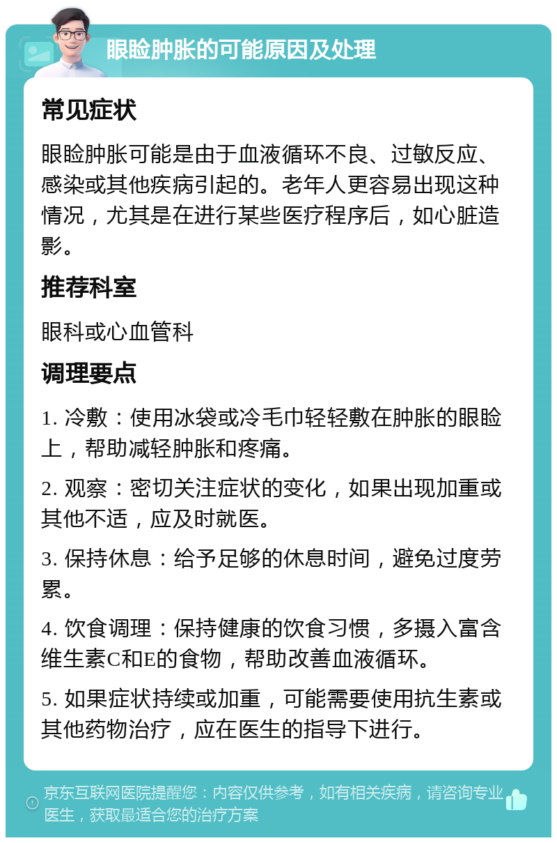 眼睑肿胀的可能原因及处理 常见症状 眼睑肿胀可能是由于血液循环不良、过敏反应、感染或其他疾病引起的。老年人更容易出现这种情况，尤其是在进行某些医疗程序后，如心脏造影。 推荐科室 眼科或心血管科 调理要点 1. 冷敷：使用冰袋或冷毛巾轻轻敷在肿胀的眼睑上，帮助减轻肿胀和疼痛。 2. 观察：密切关注症状的变化，如果出现加重或其他不适，应及时就医。 3. 保持休息：给予足够的休息时间，避免过度劳累。 4. 饮食调理：保持健康的饮食习惯，多摄入富含维生素C和E的食物，帮助改善血液循环。 5. 如果症状持续或加重，可能需要使用抗生素或其他药物治疗，应在医生的指导下进行。