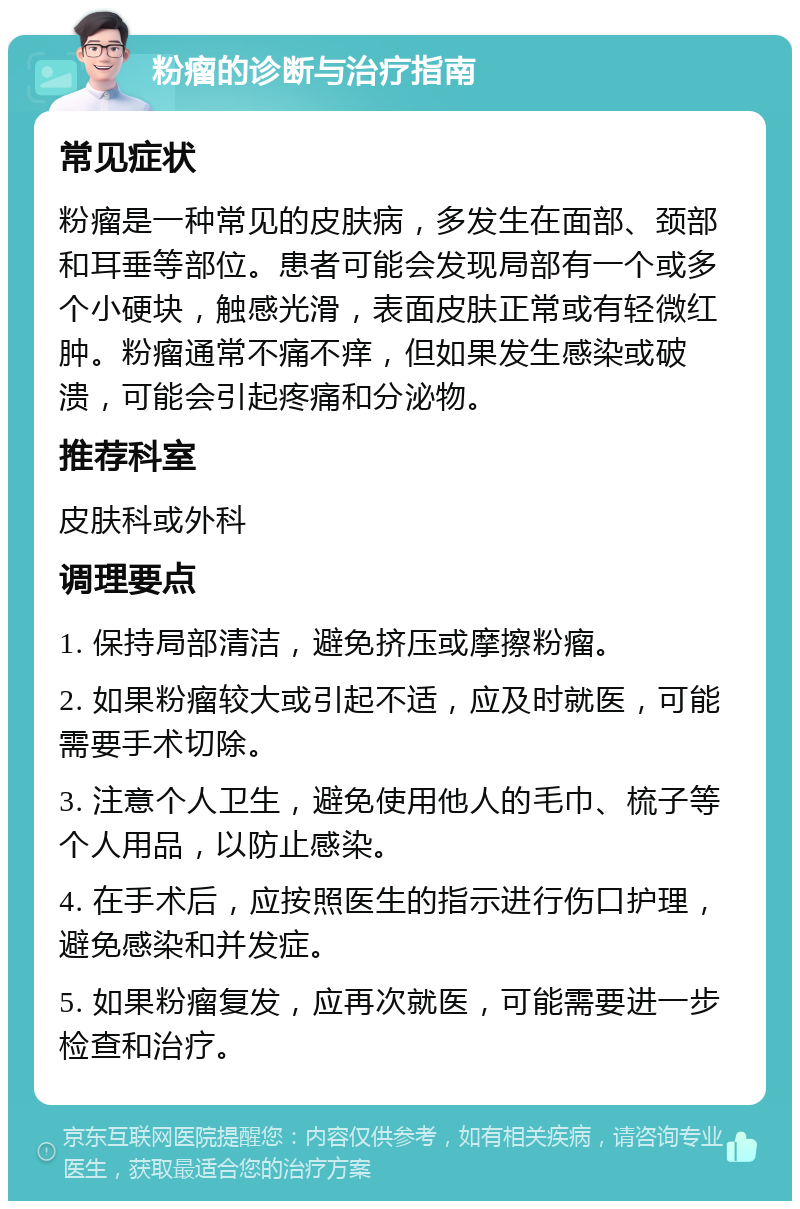 粉瘤的诊断与治疗指南 常见症状 粉瘤是一种常见的皮肤病，多发生在面部、颈部和耳垂等部位。患者可能会发现局部有一个或多个小硬块，触感光滑，表面皮肤正常或有轻微红肿。粉瘤通常不痛不痒，但如果发生感染或破溃，可能会引起疼痛和分泌物。 推荐科室 皮肤科或外科 调理要点 1. 保持局部清洁，避免挤压或摩擦粉瘤。 2. 如果粉瘤较大或引起不适，应及时就医，可能需要手术切除。 3. 注意个人卫生，避免使用他人的毛巾、梳子等个人用品，以防止感染。 4. 在手术后，应按照医生的指示进行伤口护理，避免感染和并发症。 5. 如果粉瘤复发，应再次就医，可能需要进一步检查和治疗。