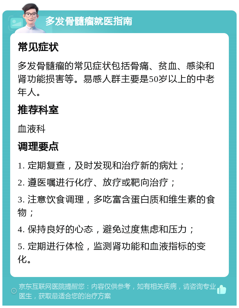 多发骨髓瘤就医指南 常见症状 多发骨髓瘤的常见症状包括骨痛、贫血、感染和肾功能损害等。易感人群主要是50岁以上的中老年人。 推荐科室 血液科 调理要点 1. 定期复查，及时发现和治疗新的病灶； 2. 遵医嘱进行化疗、放疗或靶向治疗； 3. 注意饮食调理，多吃富含蛋白质和维生素的食物； 4. 保持良好的心态，避免过度焦虑和压力； 5. 定期进行体检，监测肾功能和血液指标的变化。