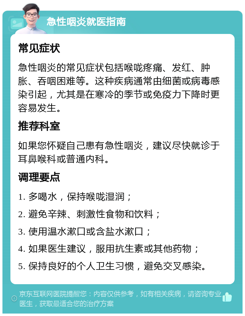 急性咽炎就医指南 常见症状 急性咽炎的常见症状包括喉咙疼痛、发红、肿胀、吞咽困难等。这种疾病通常由细菌或病毒感染引起，尤其是在寒冷的季节或免疫力下降时更容易发生。 推荐科室 如果您怀疑自己患有急性咽炎，建议尽快就诊于耳鼻喉科或普通内科。 调理要点 1. 多喝水，保持喉咙湿润； 2. 避免辛辣、刺激性食物和饮料； 3. 使用温水漱口或含盐水漱口； 4. 如果医生建议，服用抗生素或其他药物； 5. 保持良好的个人卫生习惯，避免交叉感染。