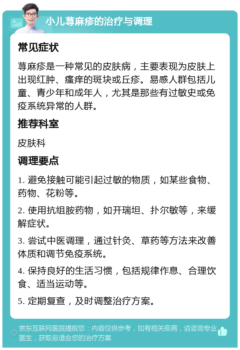 小儿荨麻疹的治疗与调理 常见症状 荨麻疹是一种常见的皮肤病，主要表现为皮肤上出现红肿、瘙痒的斑块或丘疹。易感人群包括儿童、青少年和成年人，尤其是那些有过敏史或免疫系统异常的人群。 推荐科室 皮肤科 调理要点 1. 避免接触可能引起过敏的物质，如某些食物、药物、花粉等。 2. 使用抗组胺药物，如开瑞坦、扑尔敏等，来缓解症状。 3. 尝试中医调理，通过针灸、草药等方法来改善体质和调节免疫系统。 4. 保持良好的生活习惯，包括规律作息、合理饮食、适当运动等。 5. 定期复查，及时调整治疗方案。