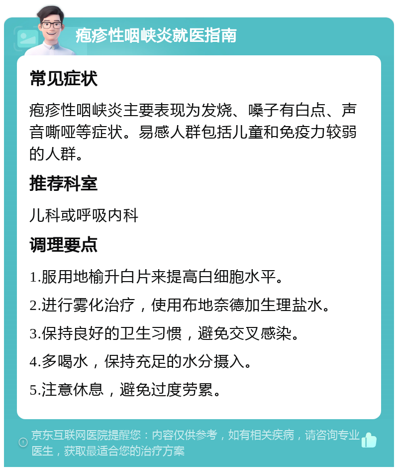 疱疹性咽峡炎就医指南 常见症状 疱疹性咽峡炎主要表现为发烧、嗓子有白点、声音嘶哑等症状。易感人群包括儿童和免疫力较弱的人群。 推荐科室 儿科或呼吸内科 调理要点 1.服用地榆升白片来提高白细胞水平。 2.进行雾化治疗，使用布地奈德加生理盐水。 3.保持良好的卫生习惯，避免交叉感染。 4.多喝水，保持充足的水分摄入。 5.注意休息，避免过度劳累。