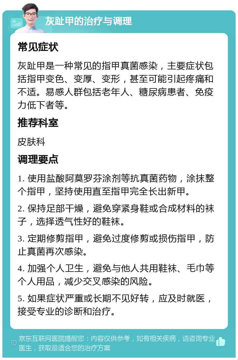 灰趾甲的治疗与调理 常见症状 灰趾甲是一种常见的指甲真菌感染，主要症状包括指甲变色、变厚、变形，甚至可能引起疼痛和不适。易感人群包括老年人、糖尿病患者、免疫力低下者等。 推荐科室 皮肤科 调理要点 1. 使用盐酸阿莫罗芬涂剂等抗真菌药物，涂抹整个指甲，坚持使用直至指甲完全长出新甲。 2. 保持足部干燥，避免穿紧身鞋或合成材料的袜子，选择透气性好的鞋袜。 3. 定期修剪指甲，避免过度修剪或损伤指甲，防止真菌再次感染。 4. 加强个人卫生，避免与他人共用鞋袜、毛巾等个人用品，减少交叉感染的风险。 5. 如果症状严重或长期不见好转，应及时就医，接受专业的诊断和治疗。