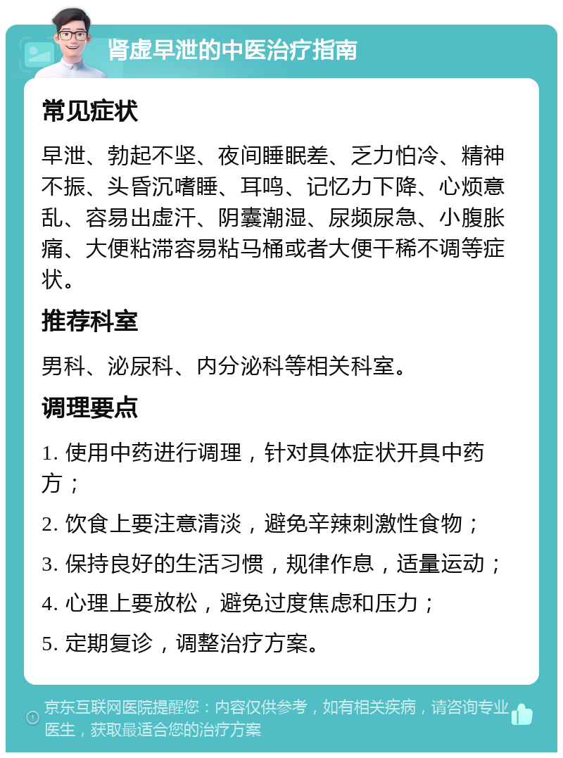 肾虚早泄的中医治疗指南 常见症状 早泄、勃起不坚、夜间睡眠差、乏力怕冷、精神不振、头昏沉嗜睡、耳鸣、记忆力下降、心烦意乱、容易出虚汗、阴囊潮湿、尿频尿急、小腹胀痛、大便粘滞容易粘马桶或者大便干稀不调等症状。 推荐科室 男科、泌尿科、内分泌科等相关科室。 调理要点 1. 使用中药进行调理，针对具体症状开具中药方； 2. 饮食上要注意清淡，避免辛辣刺激性食物； 3. 保持良好的生活习惯，规律作息，适量运动； 4. 心理上要放松，避免过度焦虑和压力； 5. 定期复诊，调整治疗方案。