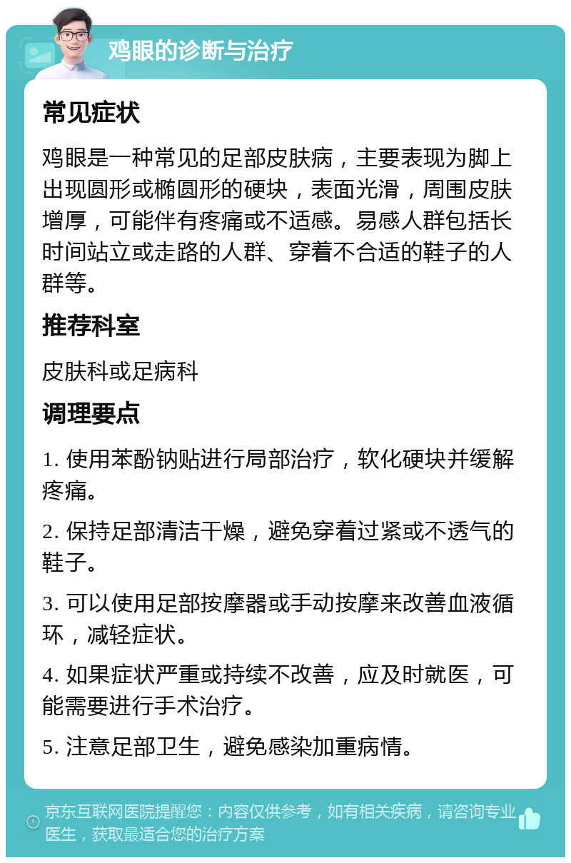 鸡眼的诊断与治疗 常见症状 鸡眼是一种常见的足部皮肤病，主要表现为脚上出现圆形或椭圆形的硬块，表面光滑，周围皮肤增厚，可能伴有疼痛或不适感。易感人群包括长时间站立或走路的人群、穿着不合适的鞋子的人群等。 推荐科室 皮肤科或足病科 调理要点 1. 使用苯酚钠贴进行局部治疗，软化硬块并缓解疼痛。 2. 保持足部清洁干燥，避免穿着过紧或不透气的鞋子。 3. 可以使用足部按摩器或手动按摩来改善血液循环，减轻症状。 4. 如果症状严重或持续不改善，应及时就医，可能需要进行手术治疗。 5. 注意足部卫生，避免感染加重病情。