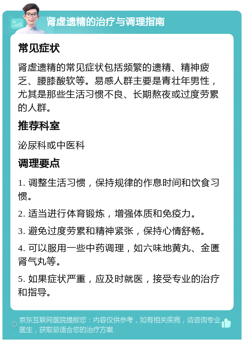 肾虚遗精的治疗与调理指南 常见症状 肾虚遗精的常见症状包括频繁的遗精、精神疲乏、腰膝酸软等。易感人群主要是青壮年男性，尤其是那些生活习惯不良、长期熬夜或过度劳累的人群。 推荐科室 泌尿科或中医科 调理要点 1. 调整生活习惯，保持规律的作息时间和饮食习惯。 2. 适当进行体育锻炼，增强体质和免疫力。 3. 避免过度劳累和精神紧张，保持心情舒畅。 4. 可以服用一些中药调理，如六味地黄丸、金匮肾气丸等。 5. 如果症状严重，应及时就医，接受专业的治疗和指导。