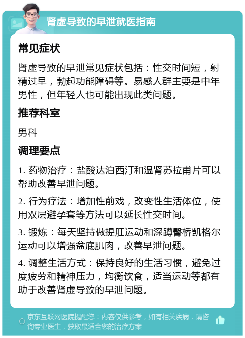 肾虚导致的早泄就医指南 常见症状 肾虚导致的早泄常见症状包括：性交时间短，射精过早，勃起功能障碍等。易感人群主要是中年男性，但年轻人也可能出现此类问题。 推荐科室 男科 调理要点 1. 药物治疗：盐酸达泊西汀和温肾苏拉甫片可以帮助改善早泄问题。 2. 行为疗法：增加性前戏，改变性生活体位，使用双层避孕套等方法可以延长性交时间。 3. 锻炼：每天坚持做提肛运动和深蹲臀桥凯格尔运动可以增强盆底肌肉，改善早泄问题。 4. 调整生活方式：保持良好的生活习惯，避免过度疲劳和精神压力，均衡饮食，适当运动等都有助于改善肾虚导致的早泄问题。