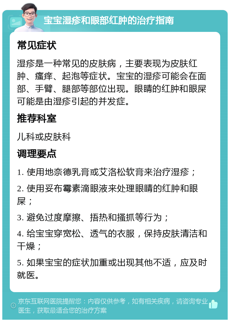 宝宝湿疹和眼部红肿的治疗指南 常见症状 湿疹是一种常见的皮肤病，主要表现为皮肤红肿、瘙痒、起泡等症状。宝宝的湿疹可能会在面部、手臂、腿部等部位出现。眼睛的红肿和眼屎可能是由湿疹引起的并发症。 推荐科室 儿科或皮肤科 调理要点 1. 使用地奈德乳膏或艾洛松软膏来治疗湿疹； 2. 使用妥布霉素滴眼液来处理眼睛的红肿和眼屎； 3. 避免过度摩擦、捂热和搔抓等行为； 4. 给宝宝穿宽松、透气的衣服，保持皮肤清洁和干燥； 5. 如果宝宝的症状加重或出现其他不适，应及时就医。