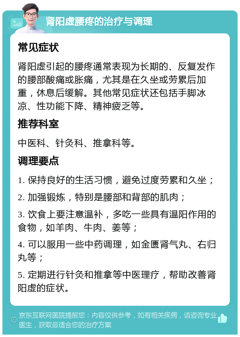 肾阳虚腰疼的治疗与调理 常见症状 肾阳虚引起的腰疼通常表现为长期的、反复发作的腰部酸痛或胀痛，尤其是在久坐或劳累后加重，休息后缓解。其他常见症状还包括手脚冰凉、性功能下降、精神疲乏等。 推荐科室 中医科、针灸科、推拿科等。 调理要点 1. 保持良好的生活习惯，避免过度劳累和久坐； 2. 加强锻炼，特别是腰部和背部的肌肉； 3. 饮食上要注意温补，多吃一些具有温阳作用的食物，如羊肉、牛肉、姜等； 4. 可以服用一些中药调理，如金匮肾气丸、右归丸等； 5. 定期进行针灸和推拿等中医理疗，帮助改善肾阳虚的症状。