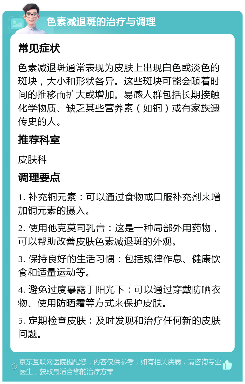 色素减退斑的治疗与调理 常见症状 色素减退斑通常表现为皮肤上出现白色或淡色的斑块，大小和形状各异。这些斑块可能会随着时间的推移而扩大或增加。易感人群包括长期接触化学物质、缺乏某些营养素（如铜）或有家族遗传史的人。 推荐科室 皮肤科 调理要点 1. 补充铜元素：可以通过食物或口服补充剂来增加铜元素的摄入。 2. 使用他克莫司乳膏：这是一种局部外用药物，可以帮助改善皮肤色素减退斑的外观。 3. 保持良好的生活习惯：包括规律作息、健康饮食和适量运动等。 4. 避免过度暴露于阳光下：可以通过穿戴防晒衣物、使用防晒霜等方式来保护皮肤。 5. 定期检查皮肤：及时发现和治疗任何新的皮肤问题。