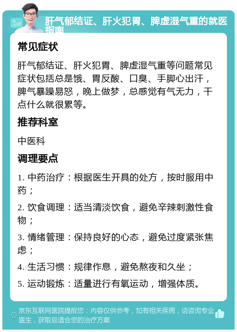 肝气郁结证、肝火犯胃、脾虚湿气重的就医指南 常见症状 肝气郁结证、肝火犯胃、脾虚湿气重等问题常见症状包括总是饿、胃反酸、口臭、手脚心出汗，脾气暴躁易怒，晚上做梦，总感觉有气无力，干点什么就很累等。 推荐科室 中医科 调理要点 1. 中药治疗：根据医生开具的处方，按时服用中药； 2. 饮食调理：适当清淡饮食，避免辛辣刺激性食物； 3. 情绪管理：保持良好的心态，避免过度紧张焦虑； 4. 生活习惯：规律作息，避免熬夜和久坐； 5. 运动锻炼：适量进行有氧运动，增强体质。