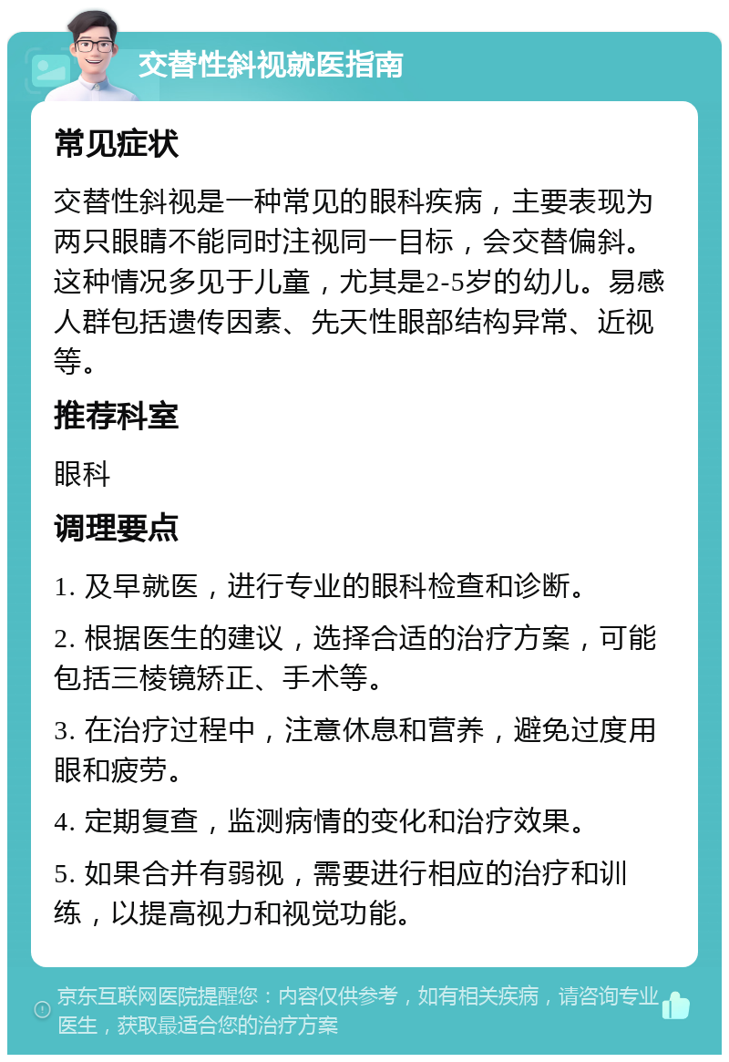 交替性斜视就医指南 常见症状 交替性斜视是一种常见的眼科疾病，主要表现为两只眼睛不能同时注视同一目标，会交替偏斜。这种情况多见于儿童，尤其是2-5岁的幼儿。易感人群包括遗传因素、先天性眼部结构异常、近视等。 推荐科室 眼科 调理要点 1. 及早就医，进行专业的眼科检查和诊断。 2. 根据医生的建议，选择合适的治疗方案，可能包括三棱镜矫正、手术等。 3. 在治疗过程中，注意休息和营养，避免过度用眼和疲劳。 4. 定期复查，监测病情的变化和治疗效果。 5. 如果合并有弱视，需要进行相应的治疗和训练，以提高视力和视觉功能。