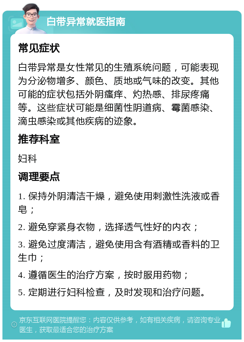 白带异常就医指南 常见症状 白带异常是女性常见的生殖系统问题，可能表现为分泌物增多、颜色、质地或气味的改变。其他可能的症状包括外阴瘙痒、灼热感、排尿疼痛等。这些症状可能是细菌性阴道病、霉菌感染、滴虫感染或其他疾病的迹象。 推荐科室 妇科 调理要点 1. 保持外阴清洁干燥，避免使用刺激性洗液或香皂； 2. 避免穿紧身衣物，选择透气性好的内衣； 3. 避免过度清洁，避免使用含有酒精或香料的卫生巾； 4. 遵循医生的治疗方案，按时服用药物； 5. 定期进行妇科检查，及时发现和治疗问题。