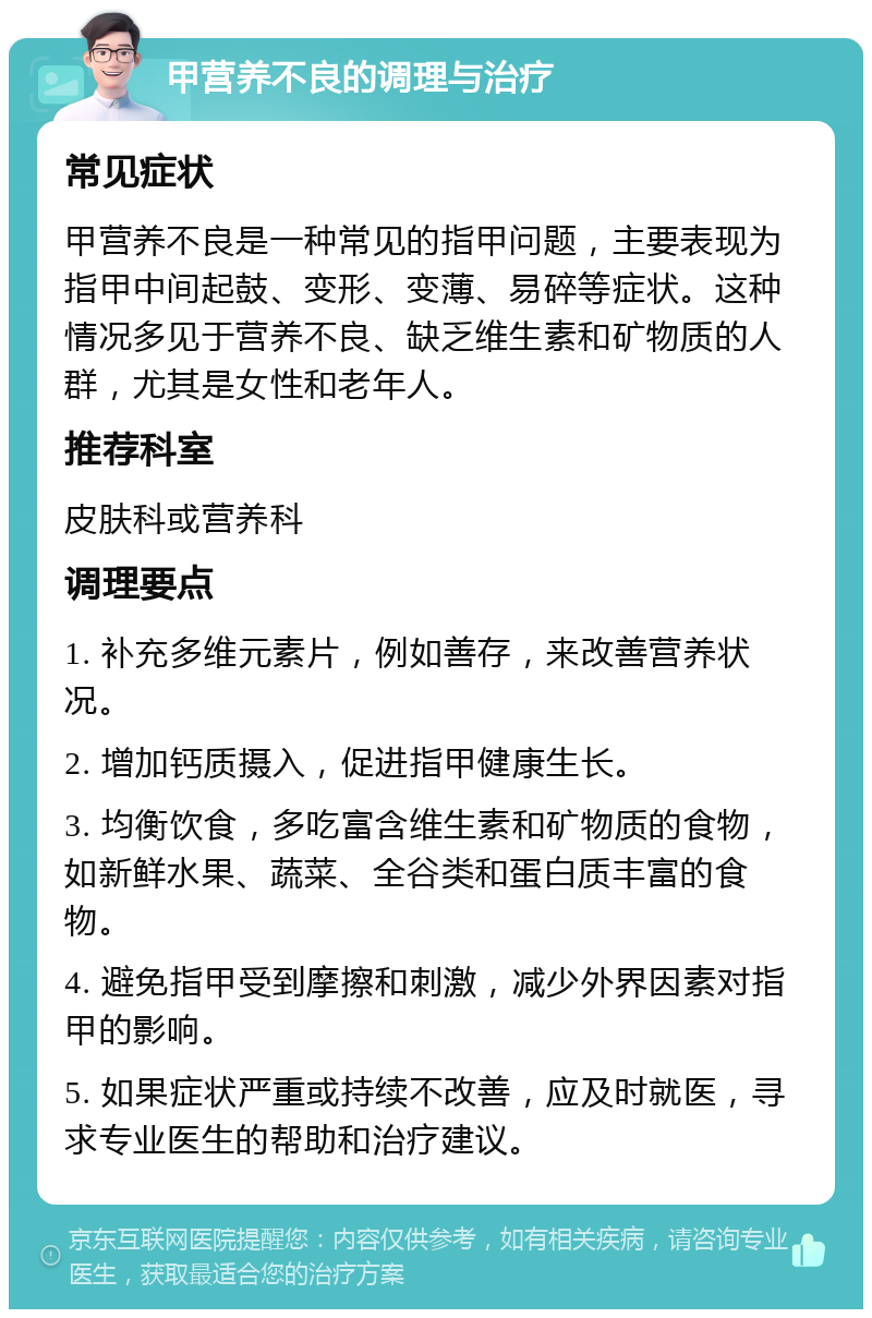 甲营养不良的调理与治疗 常见症状 甲营养不良是一种常见的指甲问题，主要表现为指甲中间起鼓、变形、变薄、易碎等症状。这种情况多见于营养不良、缺乏维生素和矿物质的人群，尤其是女性和老年人。 推荐科室 皮肤科或营养科 调理要点 1. 补充多维元素片，例如善存，来改善营养状况。 2. 增加钙质摄入，促进指甲健康生长。 3. 均衡饮食，多吃富含维生素和矿物质的食物，如新鲜水果、蔬菜、全谷类和蛋白质丰富的食物。 4. 避免指甲受到摩擦和刺激，减少外界因素对指甲的影响。 5. 如果症状严重或持续不改善，应及时就医，寻求专业医生的帮助和治疗建议。