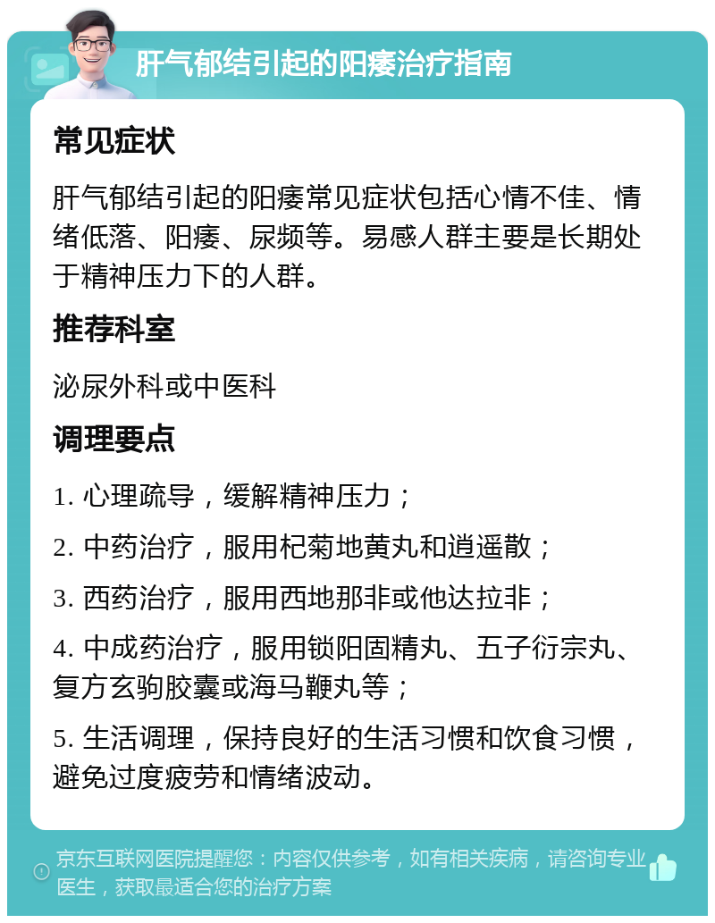 肝气郁结引起的阳痿治疗指南 常见症状 肝气郁结引起的阳痿常见症状包括心情不佳、情绪低落、阳痿、尿频等。易感人群主要是长期处于精神压力下的人群。 推荐科室 泌尿外科或中医科 调理要点 1. 心理疏导，缓解精神压力； 2. 中药治疗，服用杞菊地黄丸和逍遥散； 3. 西药治疗，服用西地那非或他达拉非； 4. 中成药治疗，服用锁阳固精丸、五子衍宗丸、复方玄驹胶囊或海马鞭丸等； 5. 生活调理，保持良好的生活习惯和饮食习惯，避免过度疲劳和情绪波动。