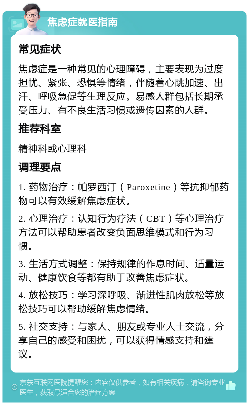 焦虑症就医指南 常见症状 焦虑症是一种常见的心理障碍，主要表现为过度担忧、紧张、恐惧等情绪，伴随着心跳加速、出汗、呼吸急促等生理反应。易感人群包括长期承受压力、有不良生活习惯或遗传因素的人群。 推荐科室 精神科或心理科 调理要点 1. 药物治疗：帕罗西汀（Paroxetine）等抗抑郁药物可以有效缓解焦虑症状。 2. 心理治疗：认知行为疗法（CBT）等心理治疗方法可以帮助患者改变负面思维模式和行为习惯。 3. 生活方式调整：保持规律的作息时间、适量运动、健康饮食等都有助于改善焦虑症状。 4. 放松技巧：学习深呼吸、渐进性肌肉放松等放松技巧可以帮助缓解焦虑情绪。 5. 社交支持：与家人、朋友或专业人士交流，分享自己的感受和困扰，可以获得情感支持和建议。