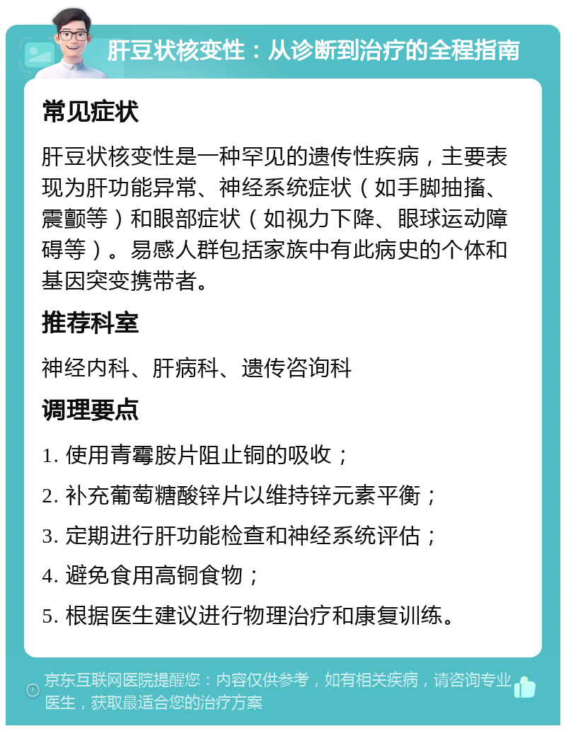 肝豆状核变性：从诊断到治疗的全程指南 常见症状 肝豆状核变性是一种罕见的遗传性疾病，主要表现为肝功能异常、神经系统症状（如手脚抽搐、震颤等）和眼部症状（如视力下降、眼球运动障碍等）。易感人群包括家族中有此病史的个体和基因突变携带者。 推荐科室 神经内科、肝病科、遗传咨询科 调理要点 1. 使用青霉胺片阻止铜的吸收； 2. 补充葡萄糖酸锌片以维持锌元素平衡； 3. 定期进行肝功能检查和神经系统评估； 4. 避免食用高铜食物； 5. 根据医生建议进行物理治疗和康复训练。