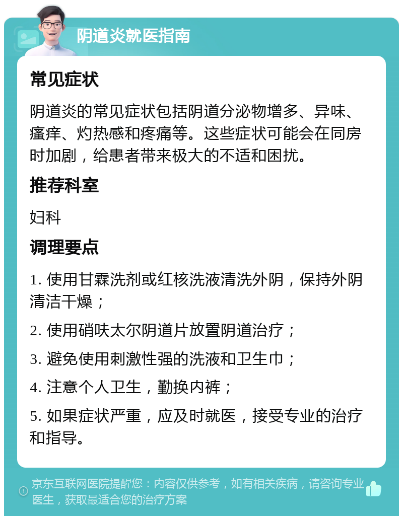 阴道炎就医指南 常见症状 阴道炎的常见症状包括阴道分泌物增多、异味、瘙痒、灼热感和疼痛等。这些症状可能会在同房时加剧，给患者带来极大的不适和困扰。 推荐科室 妇科 调理要点 1. 使用甘霖洗剂或红核洗液清洗外阴，保持外阴清洁干燥； 2. 使用硝呋太尔阴道片放置阴道治疗； 3. 避免使用刺激性强的洗液和卫生巾； 4. 注意个人卫生，勤换内裤； 5. 如果症状严重，应及时就医，接受专业的治疗和指导。