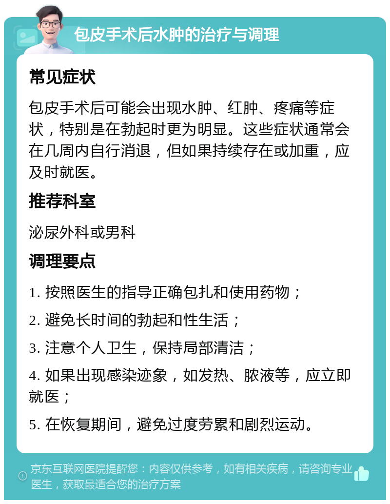 包皮手术后水肿的治疗与调理 常见症状 包皮手术后可能会出现水肿、红肿、疼痛等症状，特别是在勃起时更为明显。这些症状通常会在几周内自行消退，但如果持续存在或加重，应及时就医。 推荐科室 泌尿外科或男科 调理要点 1. 按照医生的指导正确包扎和使用药物； 2. 避免长时间的勃起和性生活； 3. 注意个人卫生，保持局部清洁； 4. 如果出现感染迹象，如发热、脓液等，应立即就医； 5. 在恢复期间，避免过度劳累和剧烈运动。