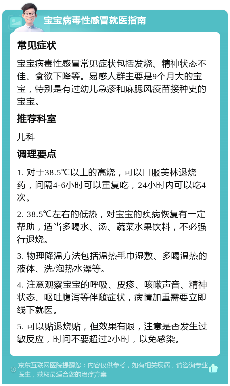 宝宝病毒性感冒就医指南 常见症状 宝宝病毒性感冒常见症状包括发烧、精神状态不佳、食欲下降等。易感人群主要是9个月大的宝宝，特别是有过幼儿急疹和麻腮风疫苗接种史的宝宝。 推荐科室 儿科 调理要点 1. 对于38.5℃以上的高烧，可以口服美林退烧药，间隔4-6小时可以重复吃，24小时内可以吃4次。 2. 38.5℃左右的低热，对宝宝的疾病恢复有一定帮助，适当多喝水、汤、蔬菜水果饮料，不必强行退烧。 3. 物理降温方法包括温热毛巾湿敷、多喝温热的液体、洗/泡热水澡等。 4. 注意观察宝宝的呼吸、皮疹、咳嗽声音、精神状态、呕吐腹泻等伴随症状，病情加重需要立即线下就医。 5. 可以贴退烧贴，但效果有限，注意是否发生过敏反应，时间不要超过2小时，以免感染。