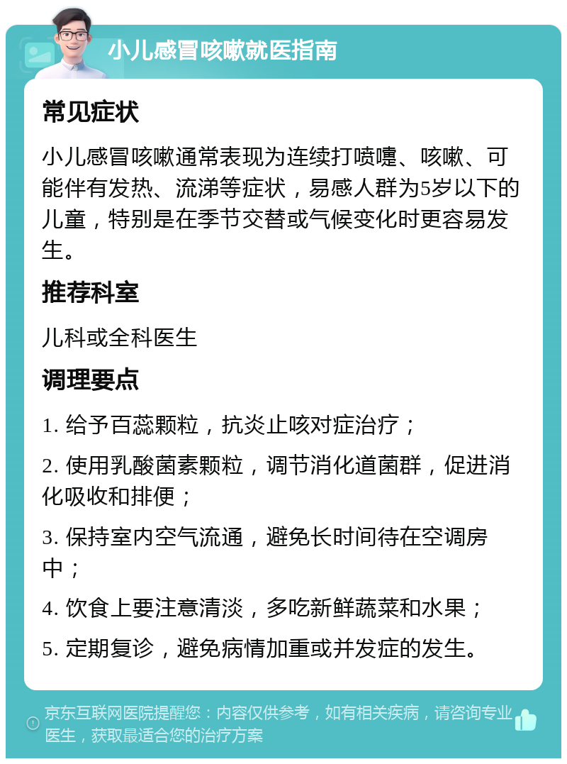 小儿感冒咳嗽就医指南 常见症状 小儿感冒咳嗽通常表现为连续打喷嚏、咳嗽、可能伴有发热、流涕等症状，易感人群为5岁以下的儿童，特别是在季节交替或气候变化时更容易发生。 推荐科室 儿科或全科医生 调理要点 1. 给予百蕊颗粒，抗炎止咳对症治疗； 2. 使用乳酸菌素颗粒，调节消化道菌群，促进消化吸收和排便； 3. 保持室内空气流通，避免长时间待在空调房中； 4. 饮食上要注意清淡，多吃新鲜蔬菜和水果； 5. 定期复诊，避免病情加重或并发症的发生。