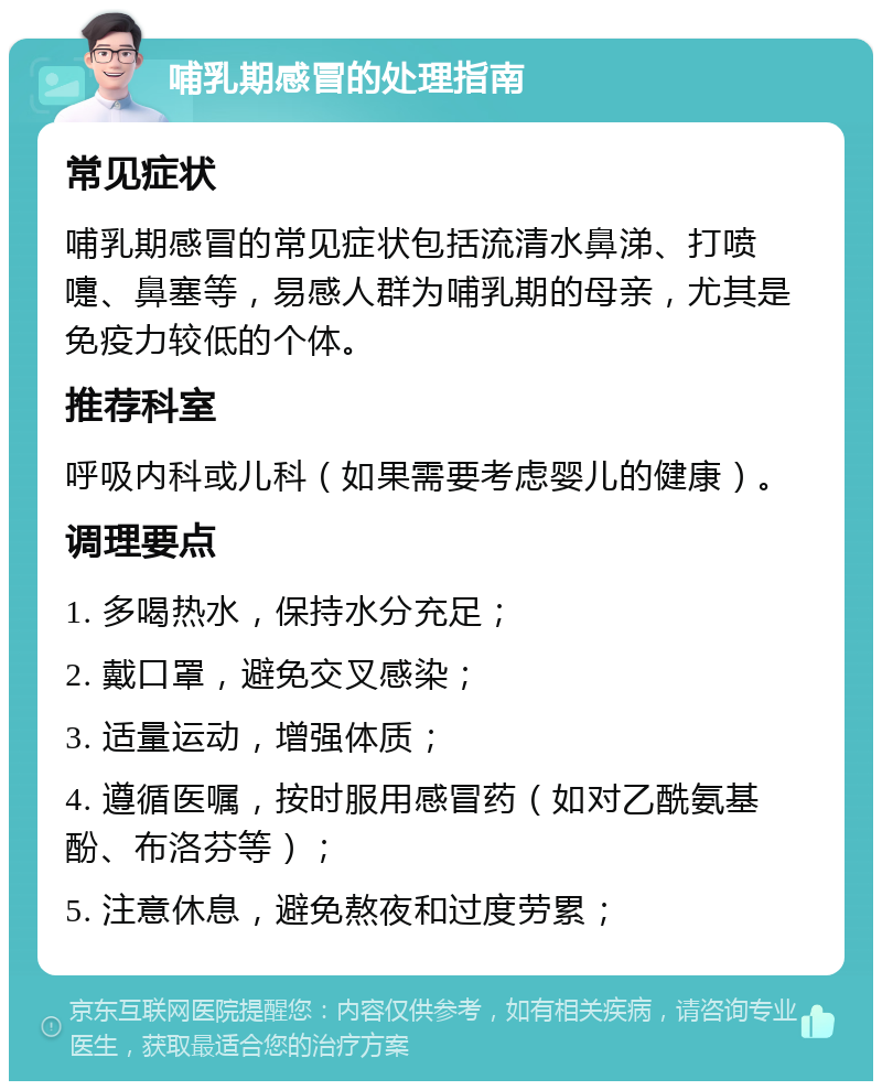 哺乳期感冒的处理指南 常见症状 哺乳期感冒的常见症状包括流清水鼻涕、打喷嚏、鼻塞等，易感人群为哺乳期的母亲，尤其是免疫力较低的个体。 推荐科室 呼吸内科或儿科（如果需要考虑婴儿的健康）。 调理要点 1. 多喝热水，保持水分充足； 2. 戴口罩，避免交叉感染； 3. 适量运动，增强体质； 4. 遵循医嘱，按时服用感冒药（如对乙酰氨基酚、布洛芬等）； 5. 注意休息，避免熬夜和过度劳累；