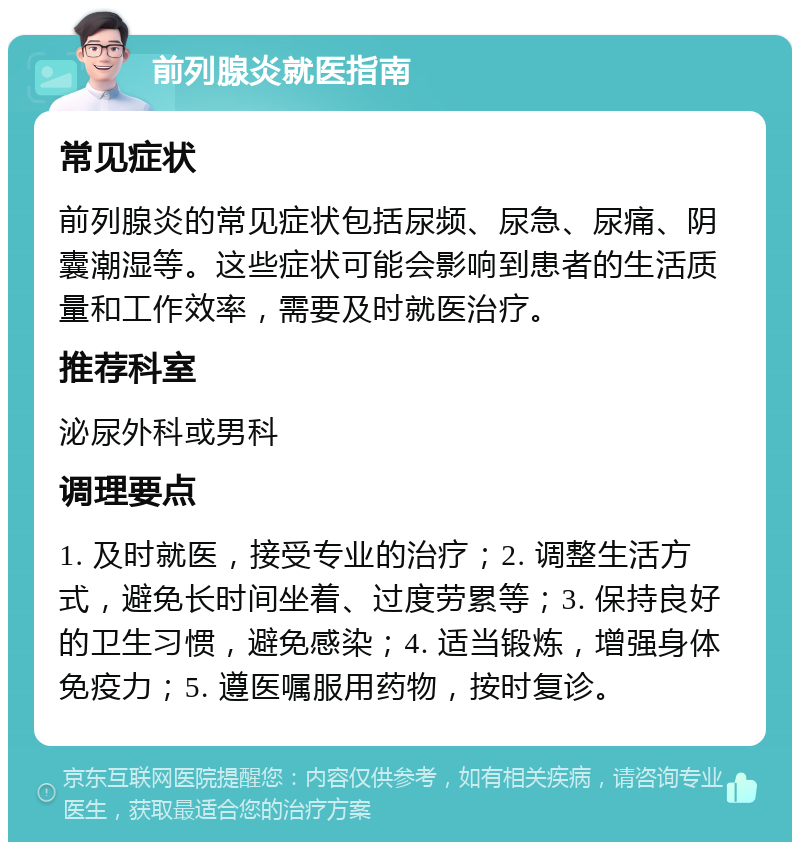 前列腺炎就医指南 常见症状 前列腺炎的常见症状包括尿频、尿急、尿痛、阴囊潮湿等。这些症状可能会影响到患者的生活质量和工作效率，需要及时就医治疗。 推荐科室 泌尿外科或男科 调理要点 1. 及时就医，接受专业的治疗；2. 调整生活方式，避免长时间坐着、过度劳累等；3. 保持良好的卫生习惯，避免感染；4. 适当锻炼，增强身体免疫力；5. 遵医嘱服用药物，按时复诊。