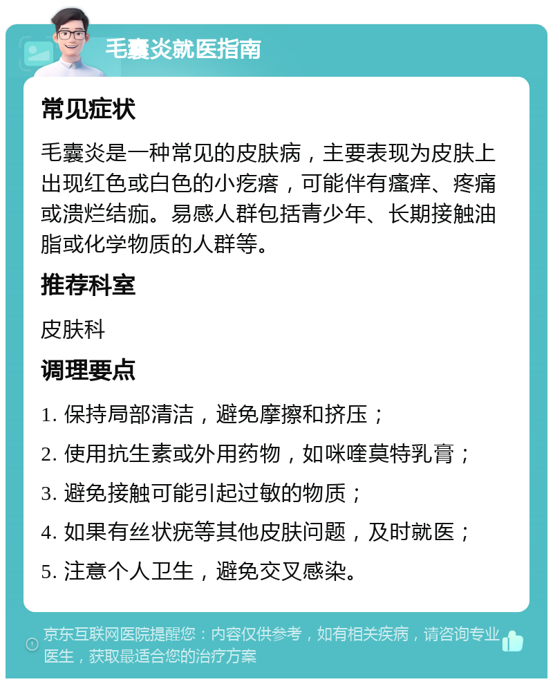 毛囊炎就医指南 常见症状 毛囊炎是一种常见的皮肤病，主要表现为皮肤上出现红色或白色的小疙瘩，可能伴有瘙痒、疼痛或溃烂结痂。易感人群包括青少年、长期接触油脂或化学物质的人群等。 推荐科室 皮肤科 调理要点 1. 保持局部清洁，避免摩擦和挤压； 2. 使用抗生素或外用药物，如咪喹莫特乳膏； 3. 避免接触可能引起过敏的物质； 4. 如果有丝状疣等其他皮肤问题，及时就医； 5. 注意个人卫生，避免交叉感染。