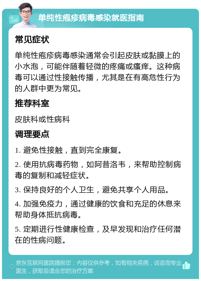 单纯性疱疹病毒感染就医指南 常见症状 单纯性疱疹病毒感染通常会引起皮肤或黏膜上的小水泡，可能伴随着轻微的疼痛或瘙痒。这种病毒可以通过性接触传播，尤其是在有高危性行为的人群中更为常见。 推荐科室 皮肤科或性病科 调理要点 1. 避免性接触，直到完全康复。 2. 使用抗病毒药物，如阿昔洛韦，来帮助控制病毒的复制和减轻症状。 3. 保持良好的个人卫生，避免共享个人用品。 4. 加强免疫力，通过健康的饮食和充足的休息来帮助身体抵抗病毒。 5. 定期进行性健康检查，及早发现和治疗任何潜在的性病问题。