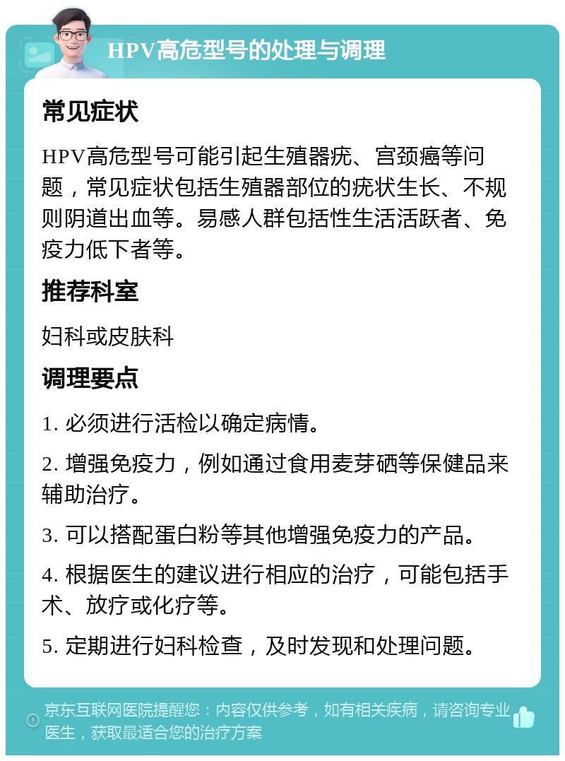 HPV高危型号的处理与调理 常见症状 HPV高危型号可能引起生殖器疣、宫颈癌等问题，常见症状包括生殖器部位的疣状生长、不规则阴道出血等。易感人群包括性生活活跃者、免疫力低下者等。 推荐科室 妇科或皮肤科 调理要点 1. 必须进行活检以确定病情。 2. 增强免疫力，例如通过食用麦芽硒等保健品来辅助治疗。 3. 可以搭配蛋白粉等其他增强免疫力的产品。 4. 根据医生的建议进行相应的治疗，可能包括手术、放疗或化疗等。 5. 定期进行妇科检查，及时发现和处理问题。