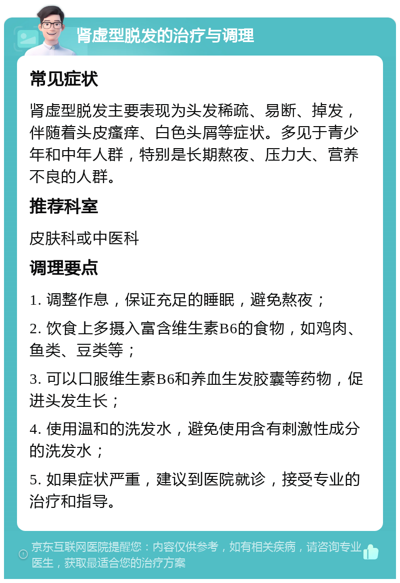 肾虚型脱发的治疗与调理 常见症状 肾虚型脱发主要表现为头发稀疏、易断、掉发，伴随着头皮瘙痒、白色头屑等症状。多见于青少年和中年人群，特别是长期熬夜、压力大、营养不良的人群。 推荐科室 皮肤科或中医科 调理要点 1. 调整作息，保证充足的睡眠，避免熬夜； 2. 饮食上多摄入富含维生素B6的食物，如鸡肉、鱼类、豆类等； 3. 可以口服维生素B6和养血生发胶囊等药物，促进头发生长； 4. 使用温和的洗发水，避免使用含有刺激性成分的洗发水； 5. 如果症状严重，建议到医院就诊，接受专业的治疗和指导。