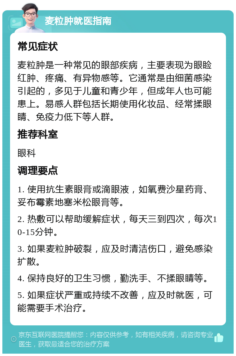 麦粒肿就医指南 常见症状 麦粒肿是一种常见的眼部疾病，主要表现为眼睑红肿、疼痛、有异物感等。它通常是由细菌感染引起的，多见于儿童和青少年，但成年人也可能患上。易感人群包括长期使用化妆品、经常揉眼睛、免疫力低下等人群。 推荐科室 眼科 调理要点 1. 使用抗生素眼膏或滴眼液，如氧费沙星药膏、妥布霉素地塞米松眼膏等。 2. 热敷可以帮助缓解症状，每天三到四次，每次10-15分钟。 3. 如果麦粒肿破裂，应及时清洁伤口，避免感染扩散。 4. 保持良好的卫生习惯，勤洗手、不揉眼睛等。 5. 如果症状严重或持续不改善，应及时就医，可能需要手术治疗。