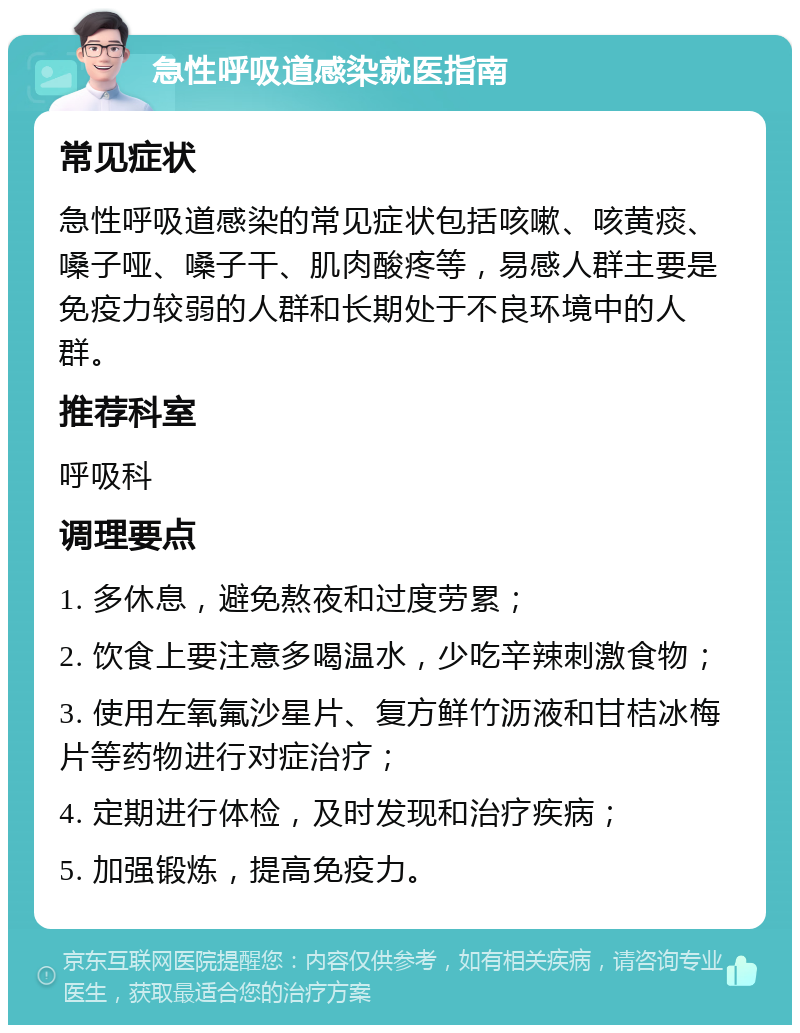 急性呼吸道感染就医指南 常见症状 急性呼吸道感染的常见症状包括咳嗽、咳黄痰、嗓子哑、嗓子干、肌肉酸疼等，易感人群主要是免疫力较弱的人群和长期处于不良环境中的人群。 推荐科室 呼吸科 调理要点 1. 多休息，避免熬夜和过度劳累； 2. 饮食上要注意多喝温水，少吃辛辣刺激食物； 3. 使用左氧氟沙星片、复方鲜竹沥液和甘桔冰梅片等药物进行对症治疗； 4. 定期进行体检，及时发现和治疗疾病； 5. 加强锻炼，提高免疫力。