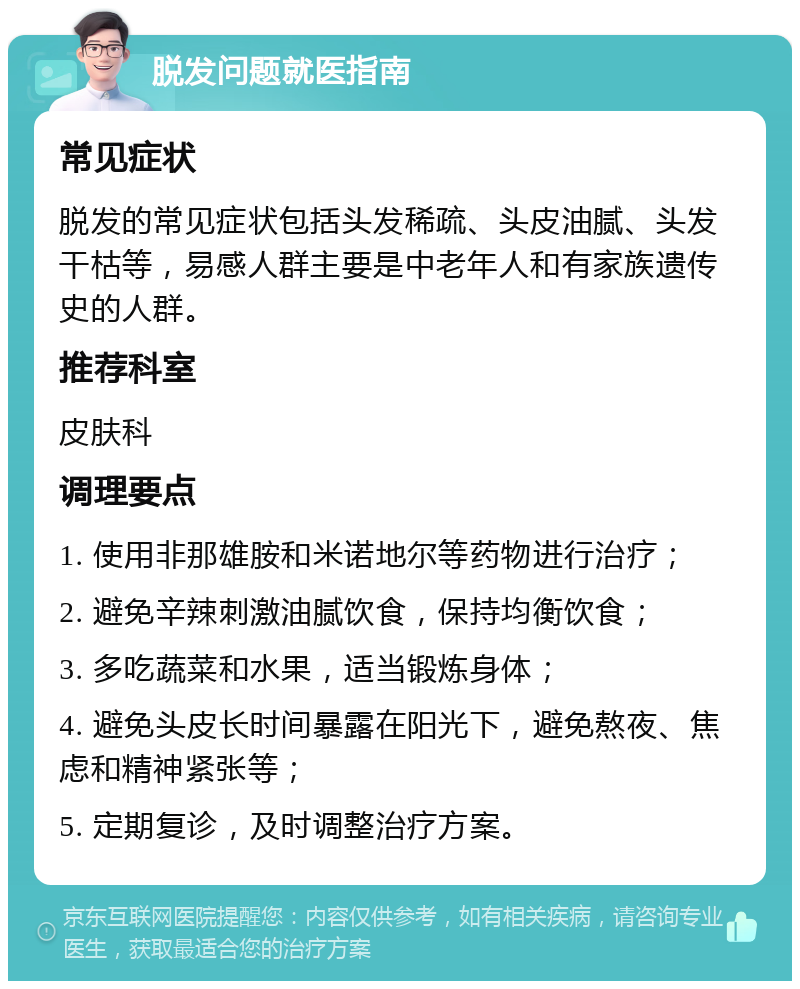 脱发问题就医指南 常见症状 脱发的常见症状包括头发稀疏、头皮油腻、头发干枯等，易感人群主要是中老年人和有家族遗传史的人群。 推荐科室 皮肤科 调理要点 1. 使用非那雄胺和米诺地尔等药物进行治疗； 2. 避免辛辣刺激油腻饮食，保持均衡饮食； 3. 多吃蔬菜和水果，适当锻炼身体； 4. 避免头皮长时间暴露在阳光下，避免熬夜、焦虑和精神紧张等； 5. 定期复诊，及时调整治疗方案。