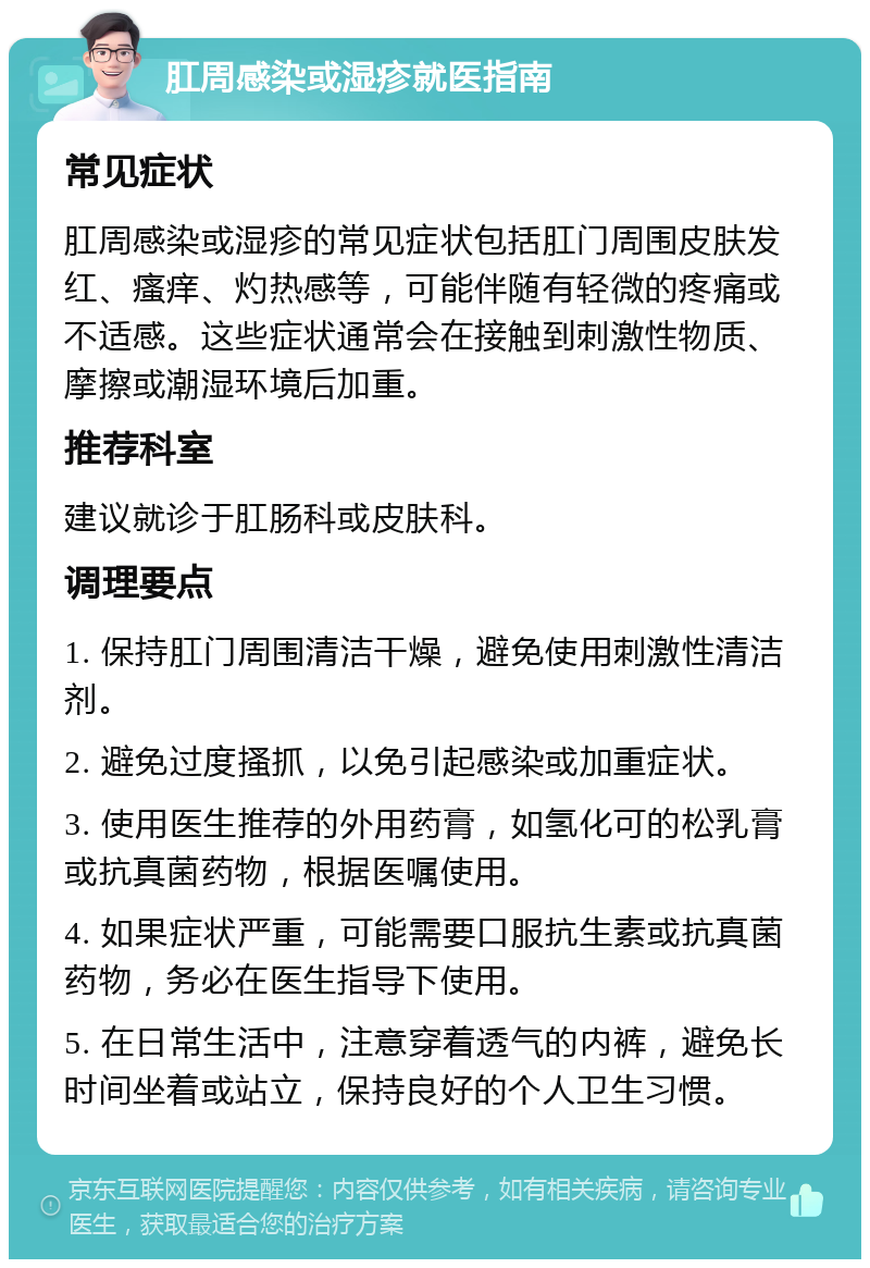 肛周感染或湿疹就医指南 常见症状 肛周感染或湿疹的常见症状包括肛门周围皮肤发红、瘙痒、灼热感等，可能伴随有轻微的疼痛或不适感。这些症状通常会在接触到刺激性物质、摩擦或潮湿环境后加重。 推荐科室 建议就诊于肛肠科或皮肤科。 调理要点 1. 保持肛门周围清洁干燥，避免使用刺激性清洁剂。 2. 避免过度搔抓，以免引起感染或加重症状。 3. 使用医生推荐的外用药膏，如氢化可的松乳膏或抗真菌药物，根据医嘱使用。 4. 如果症状严重，可能需要口服抗生素或抗真菌药物，务必在医生指导下使用。 5. 在日常生活中，注意穿着透气的内裤，避免长时间坐着或站立，保持良好的个人卫生习惯。