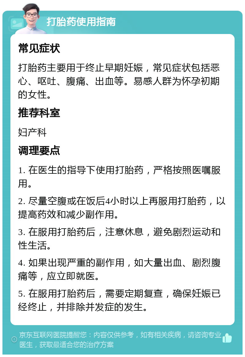 打胎药使用指南 常见症状 打胎药主要用于终止早期妊娠，常见症状包括恶心、呕吐、腹痛、出血等。易感人群为怀孕初期的女性。 推荐科室 妇产科 调理要点 1. 在医生的指导下使用打胎药，严格按照医嘱服用。 2. 尽量空腹或在饭后4小时以上再服用打胎药，以提高药效和减少副作用。 3. 在服用打胎药后，注意休息，避免剧烈运动和性生活。 4. 如果出现严重的副作用，如大量出血、剧烈腹痛等，应立即就医。 5. 在服用打胎药后，需要定期复查，确保妊娠已经终止，并排除并发症的发生。