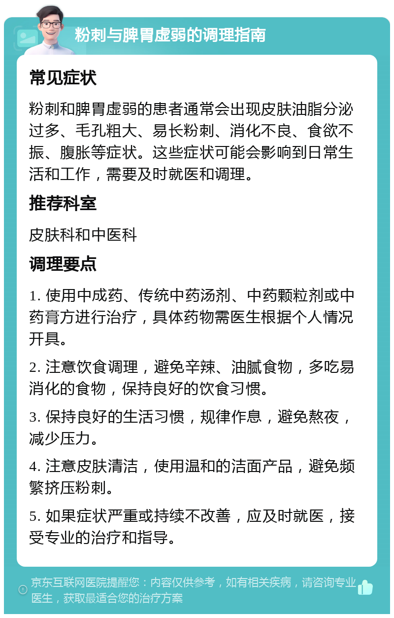 粉刺与脾胃虚弱的调理指南 常见症状 粉刺和脾胃虚弱的患者通常会出现皮肤油脂分泌过多、毛孔粗大、易长粉刺、消化不良、食欲不振、腹胀等症状。这些症状可能会影响到日常生活和工作，需要及时就医和调理。 推荐科室 皮肤科和中医科 调理要点 1. 使用中成药、传统中药汤剂、中药颗粒剂或中药膏方进行治疗，具体药物需医生根据个人情况开具。 2. 注意饮食调理，避免辛辣、油腻食物，多吃易消化的食物，保持良好的饮食习惯。 3. 保持良好的生活习惯，规律作息，避免熬夜，减少压力。 4. 注意皮肤清洁，使用温和的洁面产品，避免频繁挤压粉刺。 5. 如果症状严重或持续不改善，应及时就医，接受专业的治疗和指导。